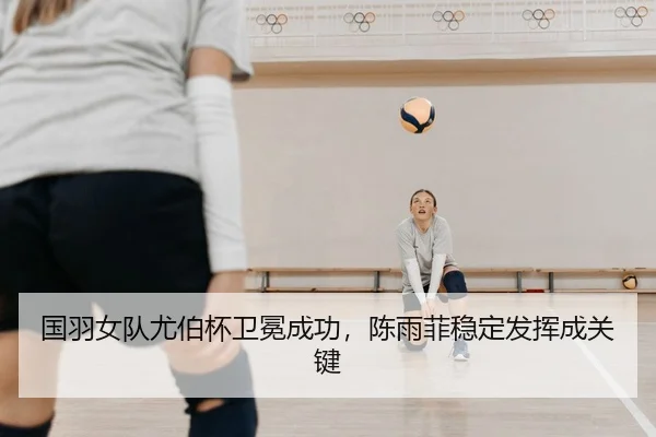 国羽女队尤伯杯卫冕成功，陈雨菲稳定发挥成关键